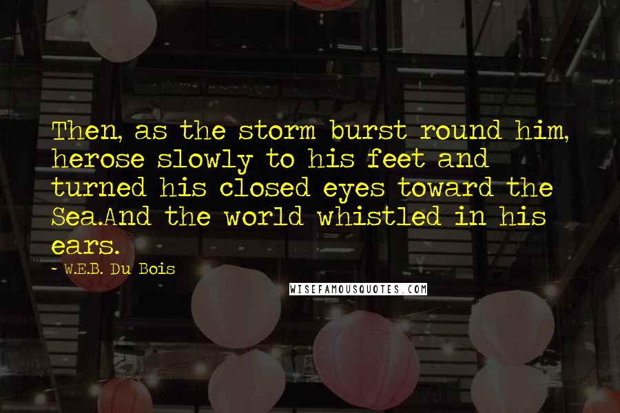 W.E.B. Du Bois Quotes: Then, as the storm burst round him, herose slowly to his feet and turned his closed eyes toward the Sea.And the world whistled in his ears.