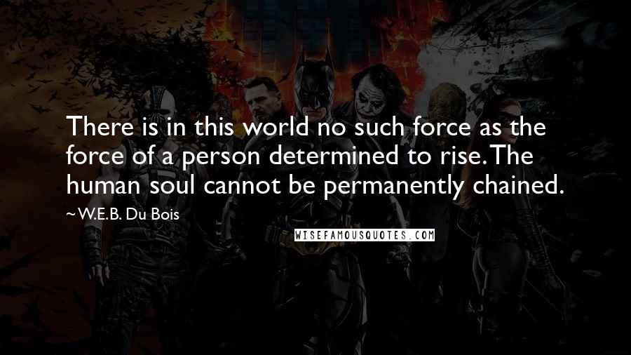 W.E.B. Du Bois Quotes: There is in this world no such force as the force of a person determined to rise. The human soul cannot be permanently chained.