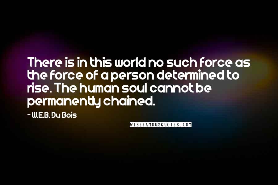 W.E.B. Du Bois Quotes: There is in this world no such force as the force of a person determined to rise. The human soul cannot be permanently chained.