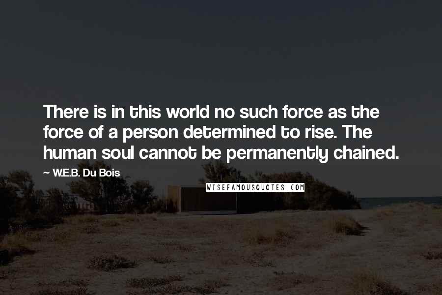 W.E.B. Du Bois Quotes: There is in this world no such force as the force of a person determined to rise. The human soul cannot be permanently chained.