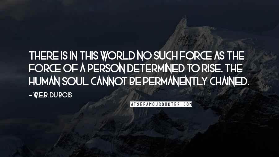 W.E.B. Du Bois Quotes: There is in this world no such force as the force of a person determined to rise. The human soul cannot be permanently chained.