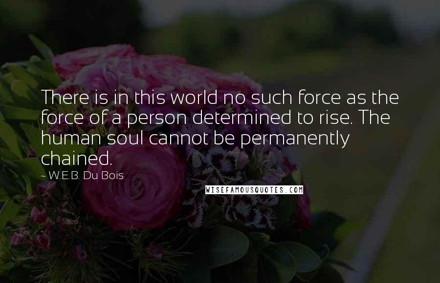 W.E.B. Du Bois Quotes: There is in this world no such force as the force of a person determined to rise. The human soul cannot be permanently chained.