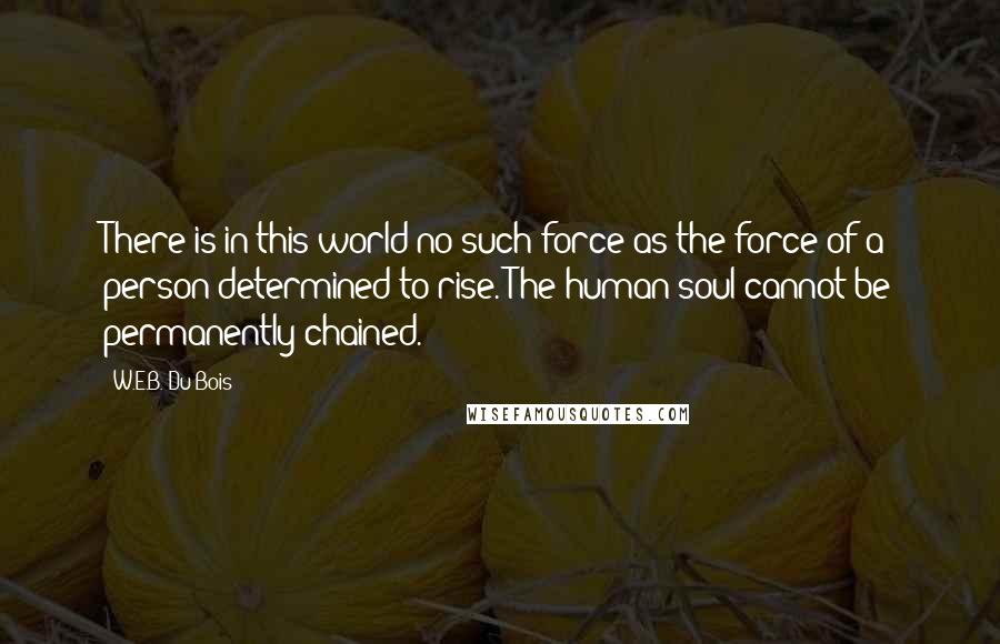 W.E.B. Du Bois Quotes: There is in this world no such force as the force of a person determined to rise. The human soul cannot be permanently chained.