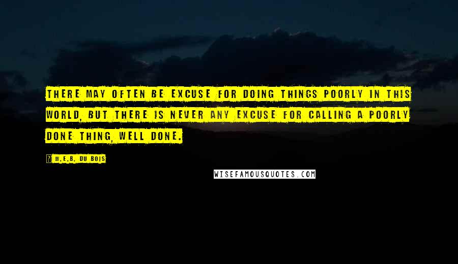 W.E.B. Du Bois Quotes: There may often be excuse for doing things poorly in this world, but there is never any excuse for calling a poorly done thing, well done.