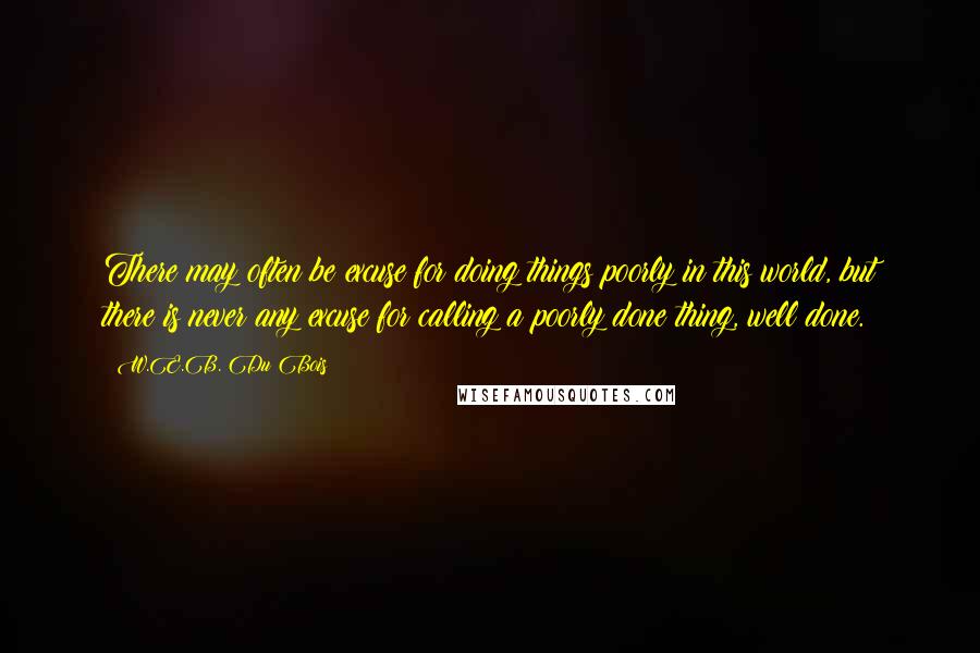 W.E.B. Du Bois Quotes: There may often be excuse for doing things poorly in this world, but there is never any excuse for calling a poorly done thing, well done.