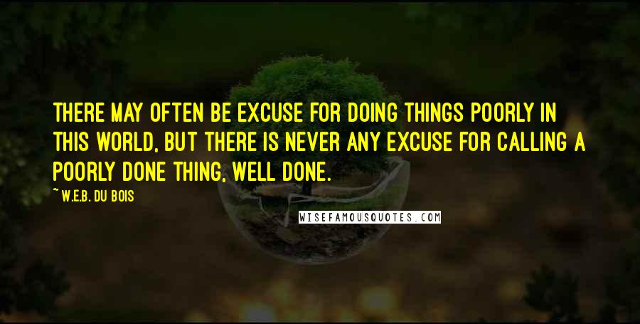 W.E.B. Du Bois Quotes: There may often be excuse for doing things poorly in this world, but there is never any excuse for calling a poorly done thing, well done.