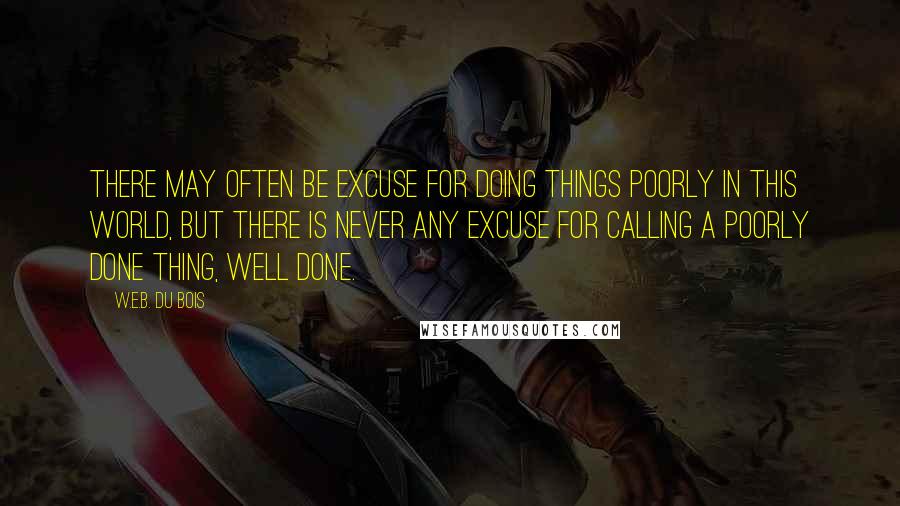 W.E.B. Du Bois Quotes: There may often be excuse for doing things poorly in this world, but there is never any excuse for calling a poorly done thing, well done.