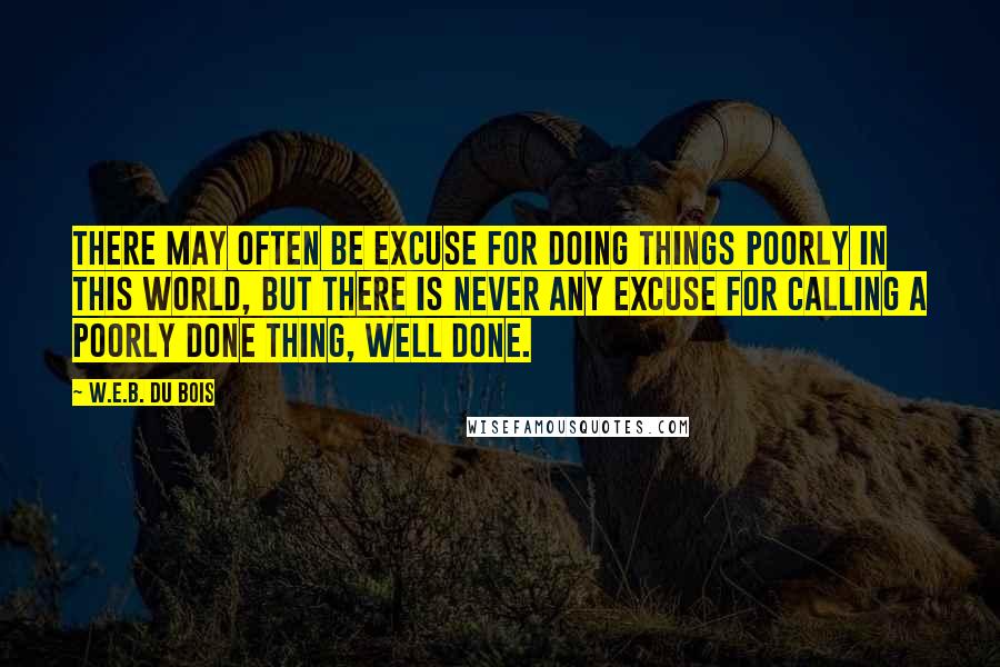 W.E.B. Du Bois Quotes: There may often be excuse for doing things poorly in this world, but there is never any excuse for calling a poorly done thing, well done.