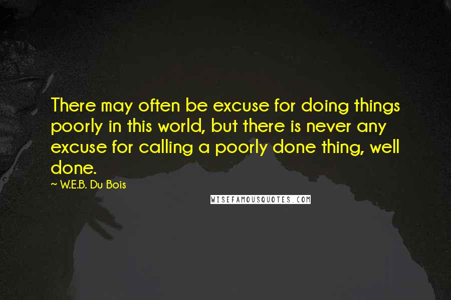 W.E.B. Du Bois Quotes: There may often be excuse for doing things poorly in this world, but there is never any excuse for calling a poorly done thing, well done.