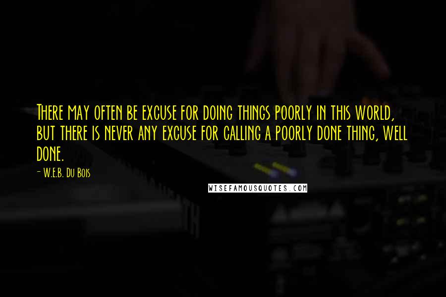 W.E.B. Du Bois Quotes: There may often be excuse for doing things poorly in this world, but there is never any excuse for calling a poorly done thing, well done.