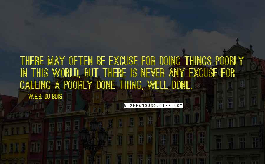 W.E.B. Du Bois Quotes: There may often be excuse for doing things poorly in this world, but there is never any excuse for calling a poorly done thing, well done.