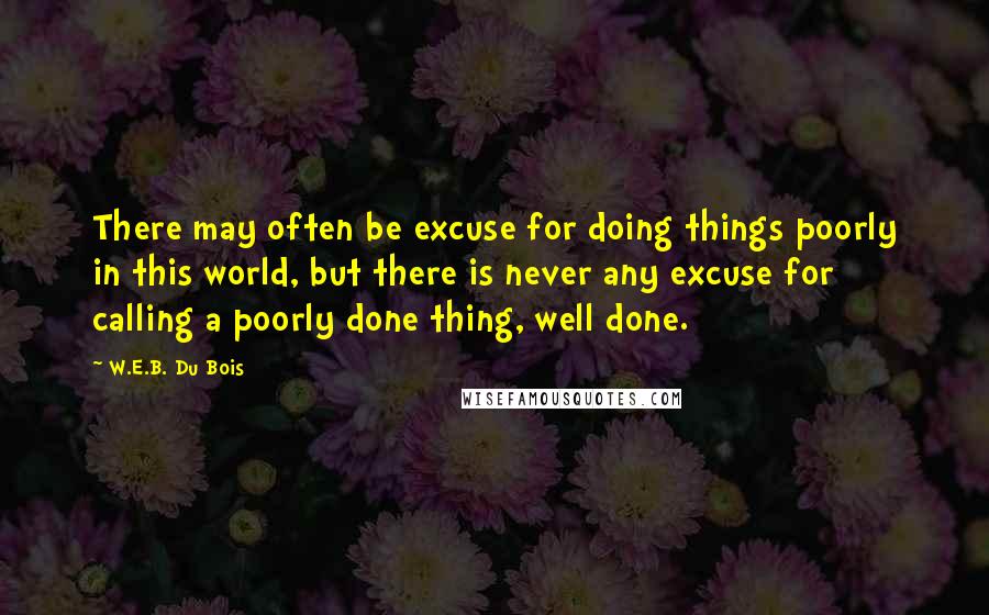 W.E.B. Du Bois Quotes: There may often be excuse for doing things poorly in this world, but there is never any excuse for calling a poorly done thing, well done.