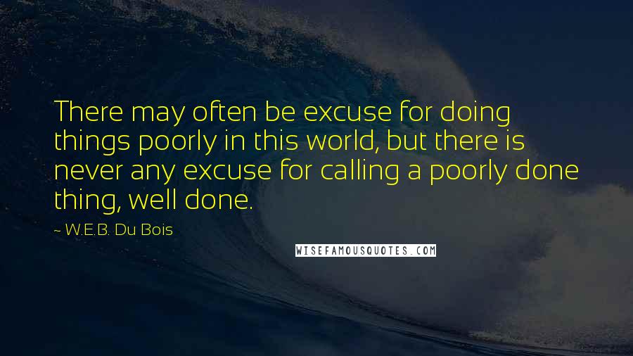 W.E.B. Du Bois Quotes: There may often be excuse for doing things poorly in this world, but there is never any excuse for calling a poorly done thing, well done.