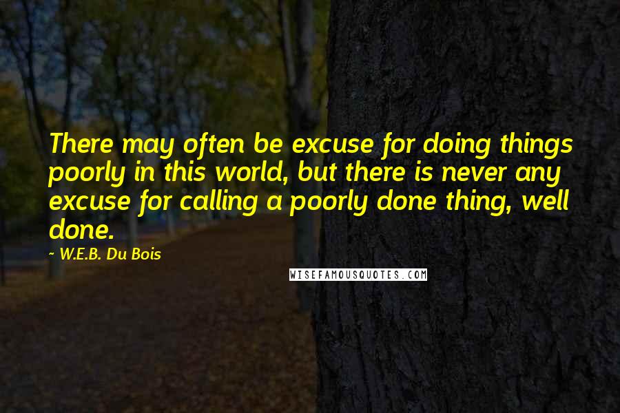 W.E.B. Du Bois Quotes: There may often be excuse for doing things poorly in this world, but there is never any excuse for calling a poorly done thing, well done.