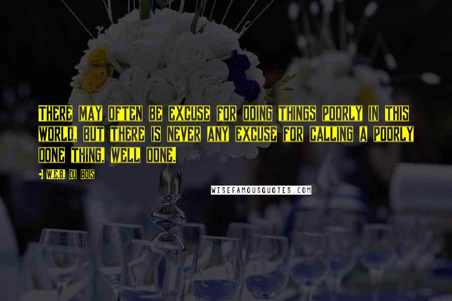 W.E.B. Du Bois Quotes: There may often be excuse for doing things poorly in this world, but there is never any excuse for calling a poorly done thing, well done.