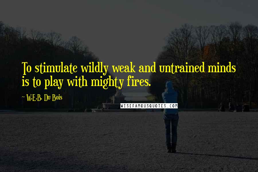 W.E.B. Du Bois Quotes: To stimulate wildly weak and untrained minds is to play with mighty fires.