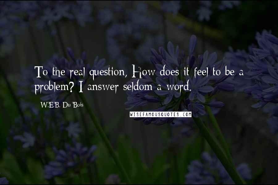 W.E.B. Du Bois Quotes: To the real question, How does it feel to be a problem? I answer seldom a word.