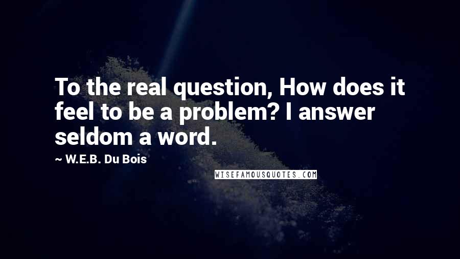 W.E.B. Du Bois Quotes: To the real question, How does it feel to be a problem? I answer seldom a word.