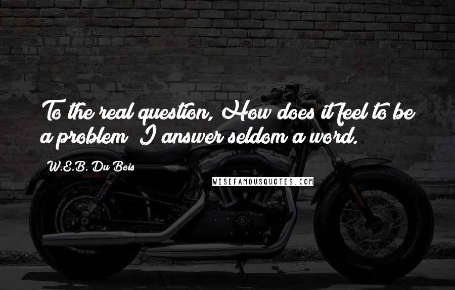 W.E.B. Du Bois Quotes: To the real question, How does it feel to be a problem? I answer seldom a word.
