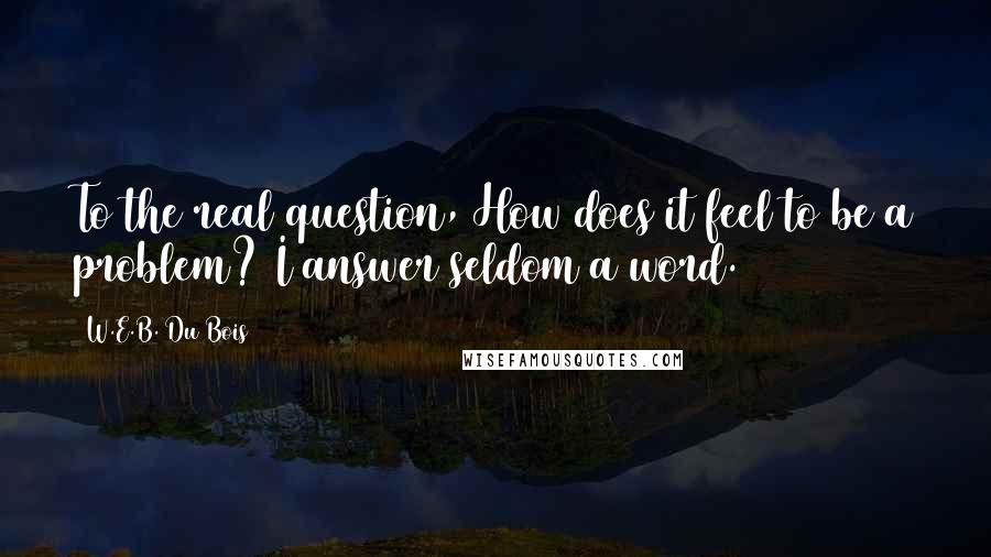 W.E.B. Du Bois Quotes: To the real question, How does it feel to be a problem? I answer seldom a word.