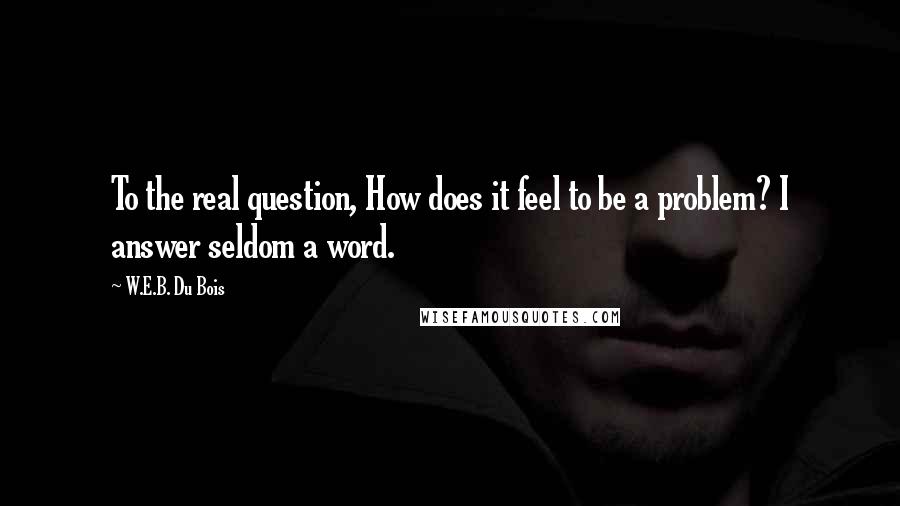 W.E.B. Du Bois Quotes: To the real question, How does it feel to be a problem? I answer seldom a word.