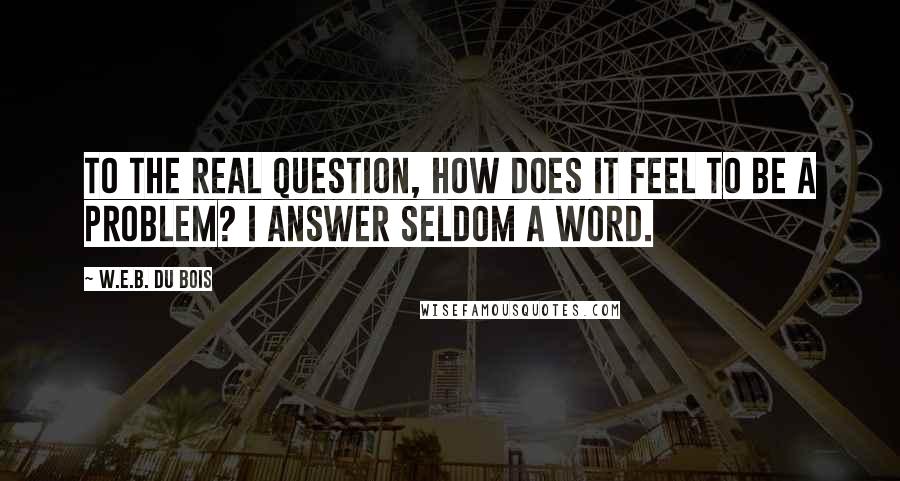 W.E.B. Du Bois Quotes: To the real question, How does it feel to be a problem? I answer seldom a word.