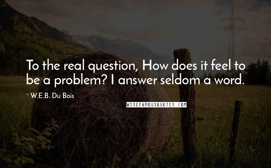 W.E.B. Du Bois Quotes: To the real question, How does it feel to be a problem? I answer seldom a word.