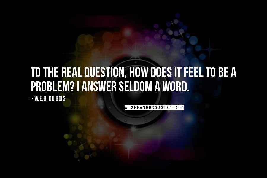 W.E.B. Du Bois Quotes: To the real question, How does it feel to be a problem? I answer seldom a word.