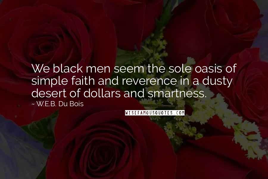 W.E.B. Du Bois Quotes: We black men seem the sole oasis of simple faith and reverence in a dusty desert of dollars and smartness.