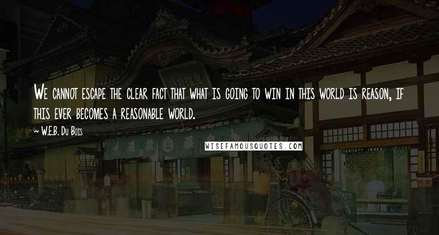 W.E.B. Du Bois Quotes: We cannot escape the clear fact that what is going to win in this world is reason, if this ever becomes a reasonable world.