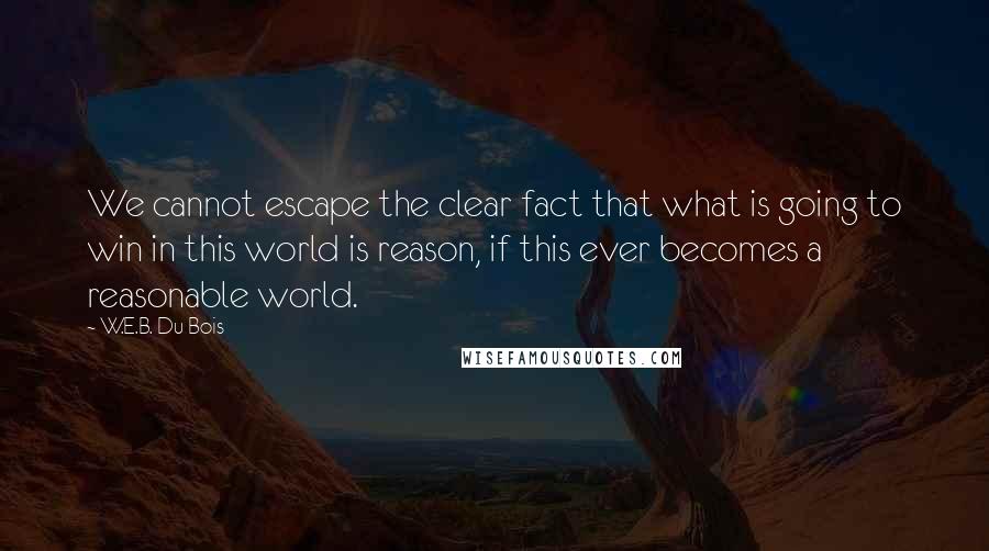 W.E.B. Du Bois Quotes: We cannot escape the clear fact that what is going to win in this world is reason, if this ever becomes a reasonable world.