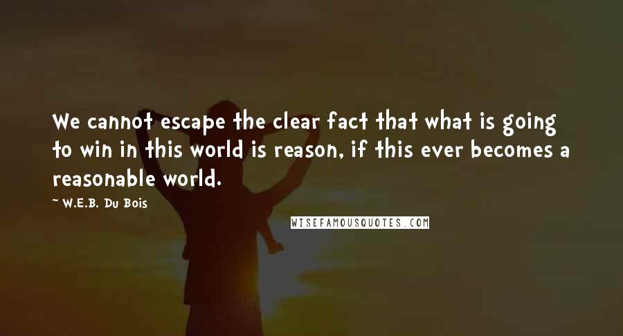 W.E.B. Du Bois Quotes: We cannot escape the clear fact that what is going to win in this world is reason, if this ever becomes a reasonable world.