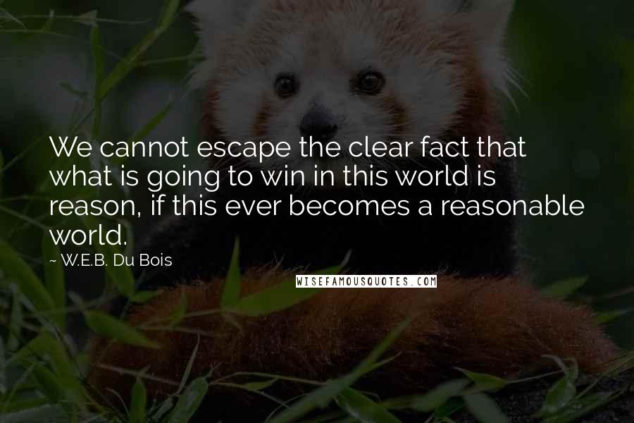 W.E.B. Du Bois Quotes: We cannot escape the clear fact that what is going to win in this world is reason, if this ever becomes a reasonable world.