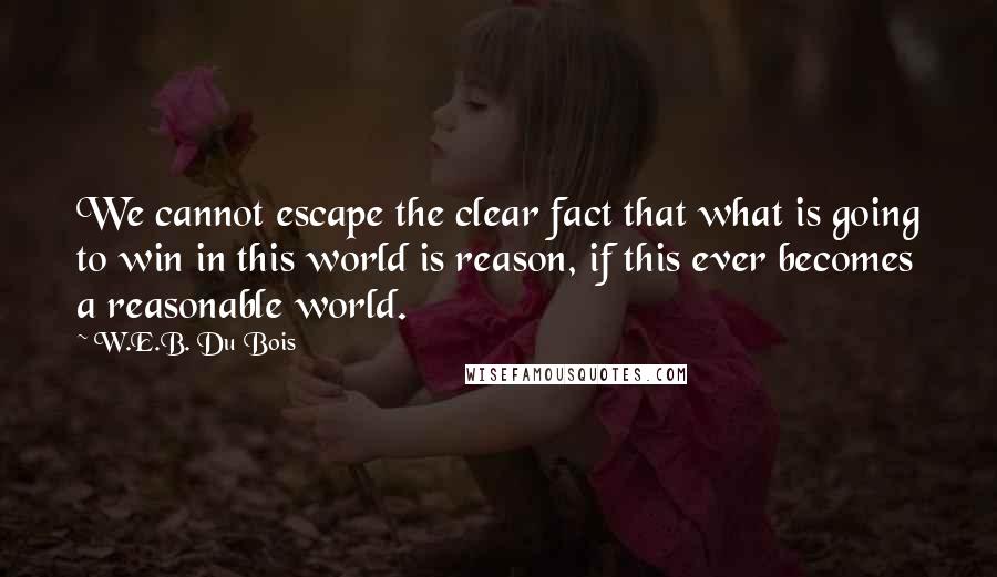 W.E.B. Du Bois Quotes: We cannot escape the clear fact that what is going to win in this world is reason, if this ever becomes a reasonable world.