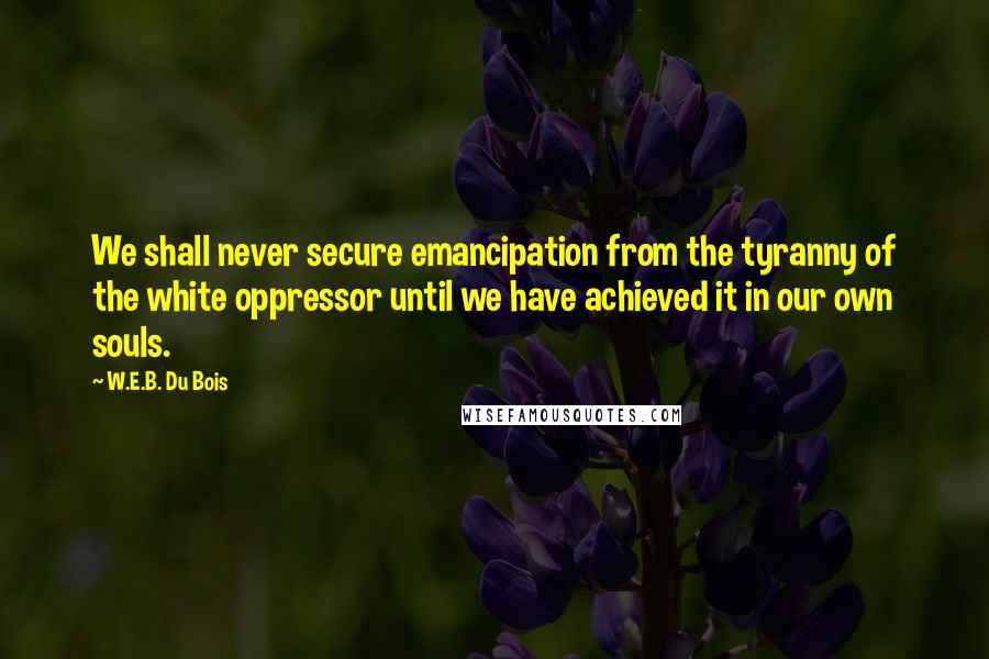 W.E.B. Du Bois Quotes: We shall never secure emancipation from the tyranny of the white oppressor until we have achieved it in our own souls.