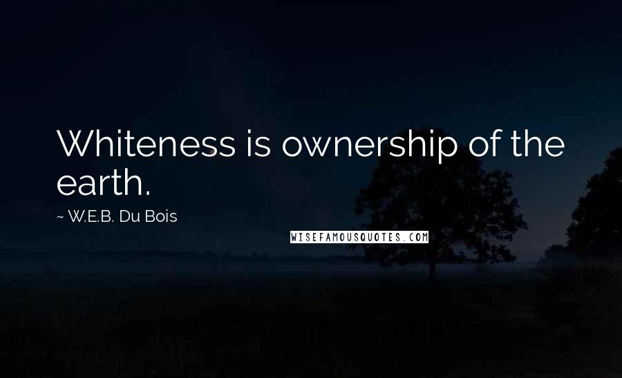 W.E.B. Du Bois Quotes: Whiteness is ownership of the earth.
