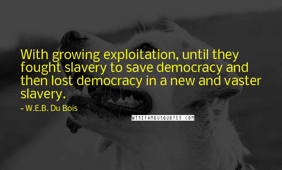 W.E.B. Du Bois Quotes: With growing exploitation, until they fought slavery to save democracy and then lost democracy in a new and vaster slavery.