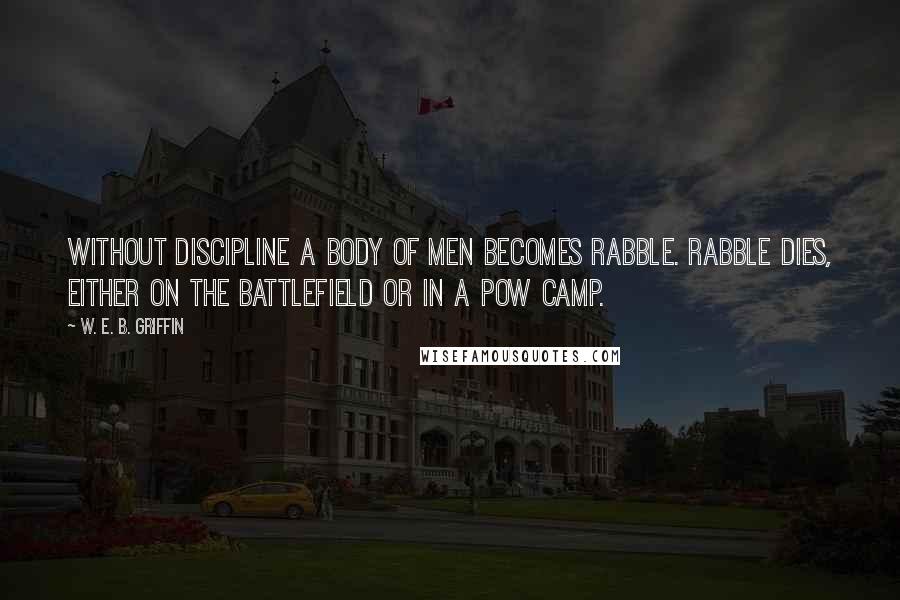 W. E. B. Griffin Quotes: Without discipline a body of men becomes rabble. Rabble dies, either on the battlefield or in a POW camp.