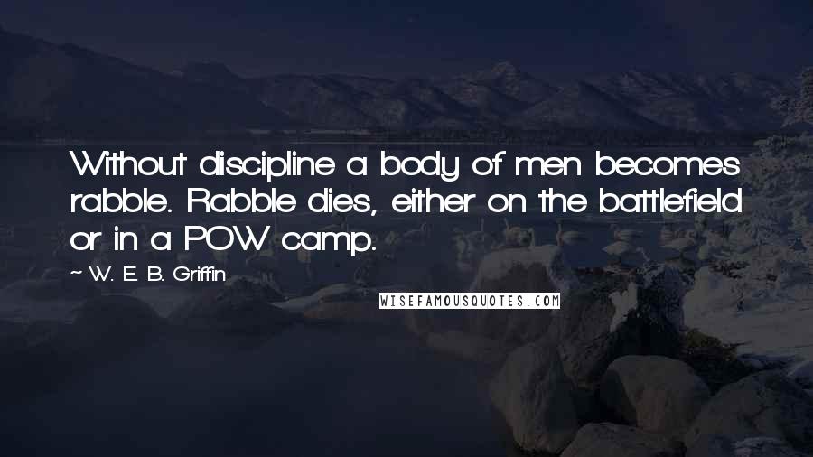 W. E. B. Griffin Quotes: Without discipline a body of men becomes rabble. Rabble dies, either on the battlefield or in a POW camp.