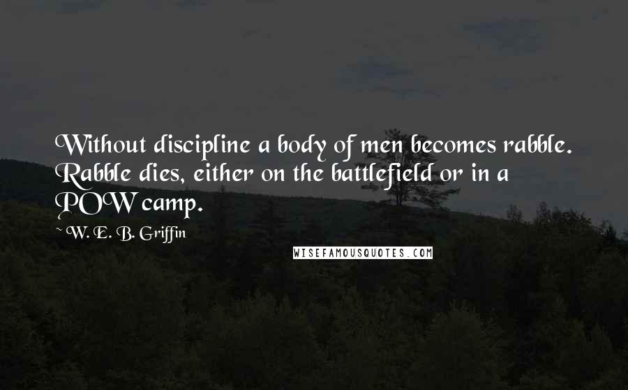 W. E. B. Griffin Quotes: Without discipline a body of men becomes rabble. Rabble dies, either on the battlefield or in a POW camp.