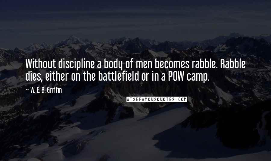 W. E. B. Griffin Quotes: Without discipline a body of men becomes rabble. Rabble dies, either on the battlefield or in a POW camp.