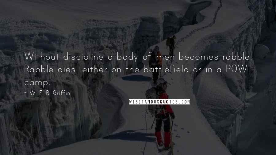 W. E. B. Griffin Quotes: Without discipline a body of men becomes rabble. Rabble dies, either on the battlefield or in a POW camp.