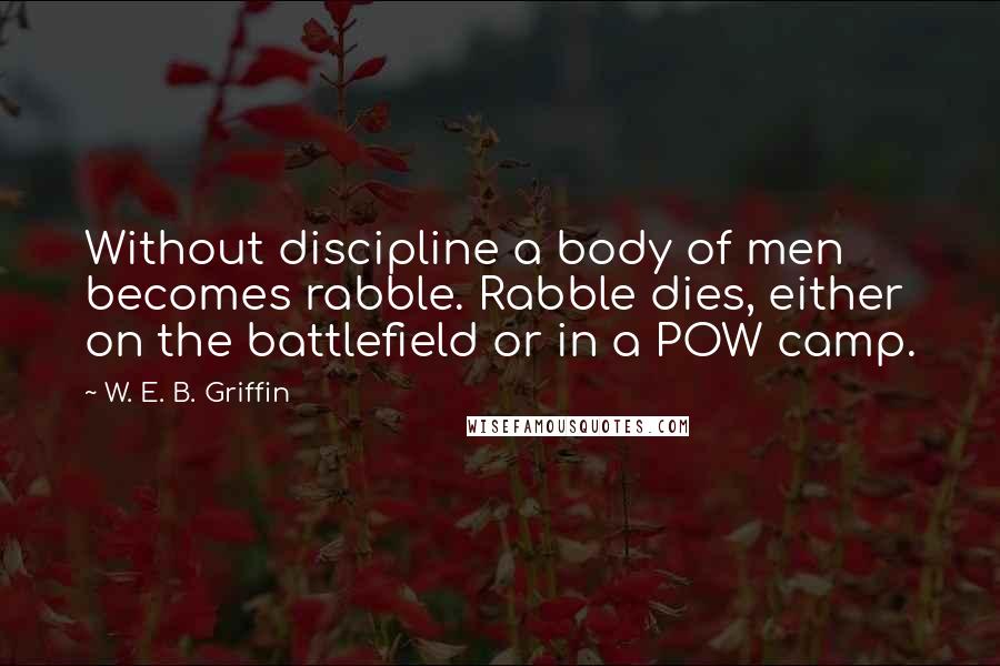 W. E. B. Griffin Quotes: Without discipline a body of men becomes rabble. Rabble dies, either on the battlefield or in a POW camp.