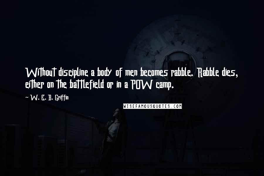 W. E. B. Griffin Quotes: Without discipline a body of men becomes rabble. Rabble dies, either on the battlefield or in a POW camp.