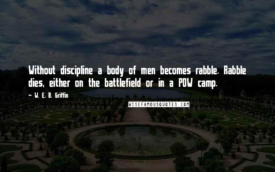 W. E. B. Griffin Quotes: Without discipline a body of men becomes rabble. Rabble dies, either on the battlefield or in a POW camp.