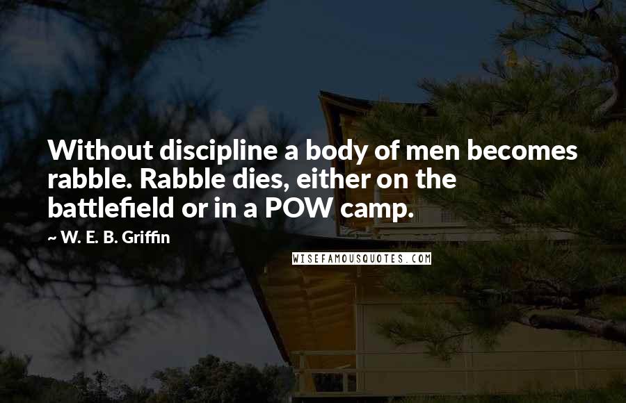 W. E. B. Griffin Quotes: Without discipline a body of men becomes rabble. Rabble dies, either on the battlefield or in a POW camp.
