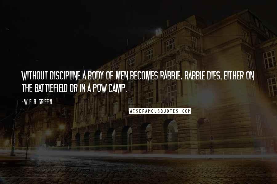 W. E. B. Griffin Quotes: Without discipline a body of men becomes rabble. Rabble dies, either on the battlefield or in a POW camp.