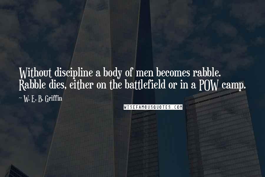 W. E. B. Griffin Quotes: Without discipline a body of men becomes rabble. Rabble dies, either on the battlefield or in a POW camp.