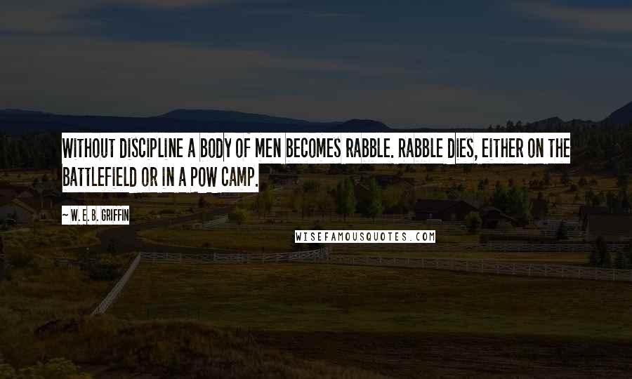 W. E. B. Griffin Quotes: Without discipline a body of men becomes rabble. Rabble dies, either on the battlefield or in a POW camp.