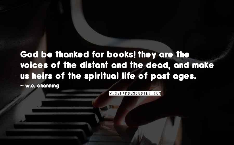 W.e. Channing Quotes: God be thanked for books! they are the voices of the distant and the dead, and make us heirs of the spiritual life of past ages.